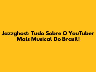 Jazzghost: Tudo Sobre O YouTuber Mais Musical Do Brasil!