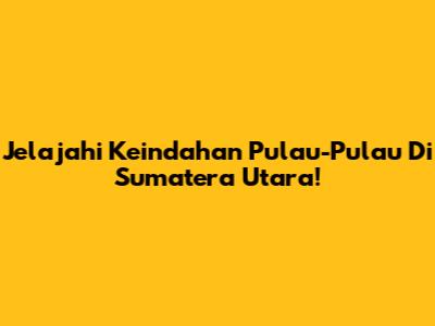 Jelajahi Keindahan Pulau-Pulau Di Sumatera Utara!