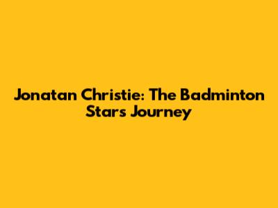 Jonatan Christie: The Badminton Star's Journey