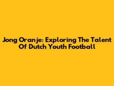 Jong Oranje: Exploring The Talent Of Dutch Youth Football