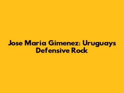 Jose Maria Gimenez: Uruguay's Defensive Rock