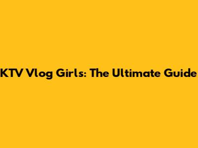 KTV Vlog Girls: The Ultimate Guide