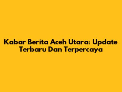 Kabar Berita Aceh Utara: Update Terbaru Dan Terpercaya