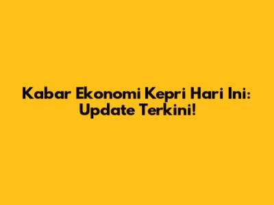 Kabar Ekonomi Kepri Hari Ini: Update Terkini!
