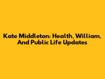 Kate Middleton: Health, William, And Public Life Updates