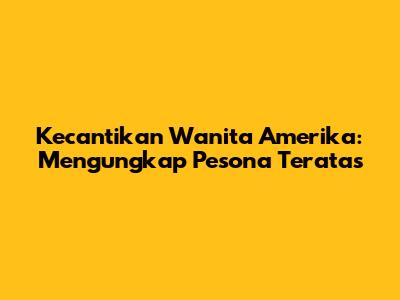 Kecantikan Wanita Amerika: Mengungkap Pesona Teratas