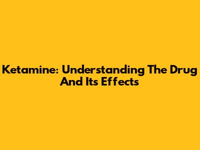 Ketamine: Understanding The Drug And Its Effects