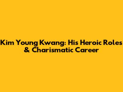 Kim Young Kwang: His Heroic Roles & Charismatic Career