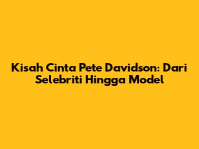 Kisah Cinta Pete Davidson: Dari Selebriti Hingga Model