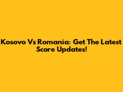Kosovo Vs Romania: Get The Latest Score Updates!