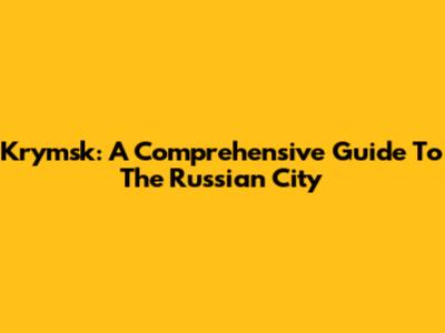 Krymsk: A Comprehensive Guide To The Russian City