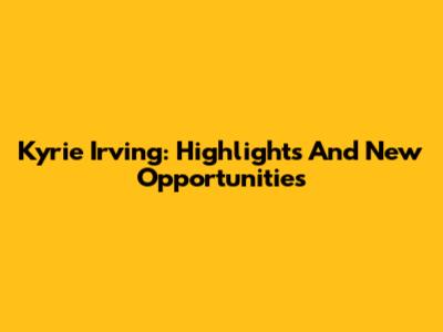 Kyrie Irving: Highlights And New Opportunities