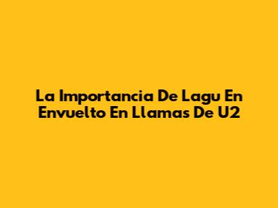 La Importancia De Lagu En 'Envuelto En Llamas' De U2