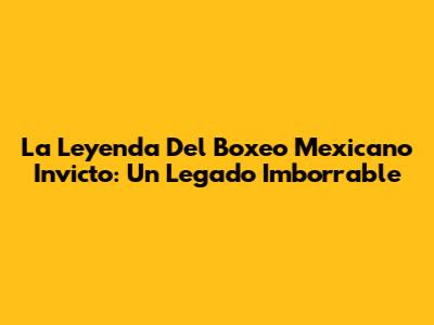 La Leyenda Del Boxeo Mexicano Invicto: Un Legado Imborrable