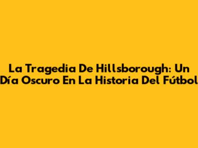 La Tragedia De Hillsborough: Un Día Oscuro En La Historia Del Fútbol