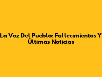 La Voz Del Pueblo: Fallecimientos Y Últimas Noticias
