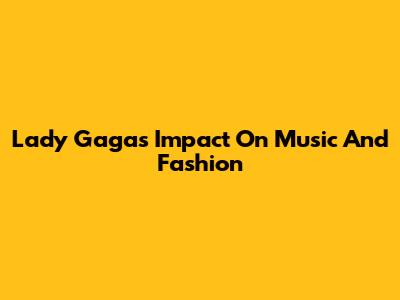 Lady Gaga's Impact On Music And Fashion