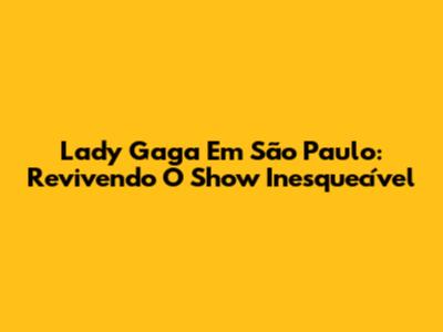 Lady Gaga Em São Paulo: Revivendo O Show Inesquecível