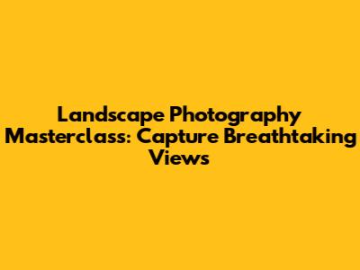 Landscape Photography Masterclass: Capture Breathtaking Views