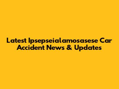 Latest Ipsepseialamosasese Car Accident News & Updates