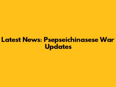 Latest News: Psepseichinasese War Updates