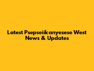 Latest Psepseiikanyesese West News & Updates