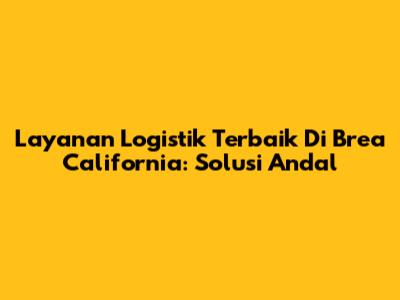 Layanan Logistik Terbaik Di Brea California: Solusi Andal