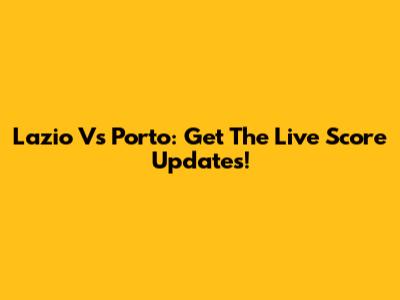 Lazio Vs Porto: Get The Live Score Updates!