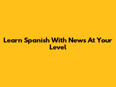 Learn Spanish With News At Your Level