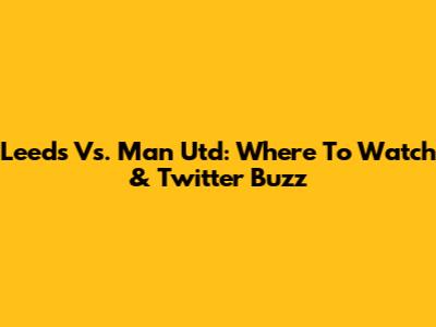 Leeds Vs. Man Utd: Where To Watch & Twitter Buzz