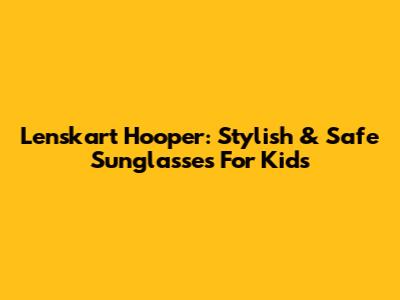 Lenskart Hooper: Stylish & Safe Sunglasses For Kids