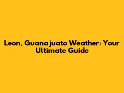 Leon, Guanajuato Weather: Your Ultimate Guide