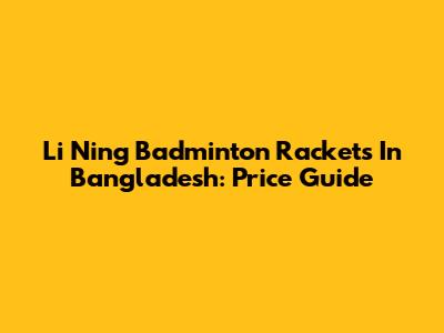 Li Ning Badminton Rackets In Bangladesh: Price Guide