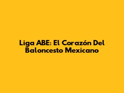 Liga ABE: El Corazón Del Baloncesto Mexicano