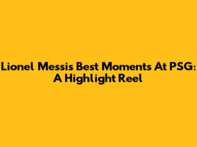 Lionel Messi's Best Moments At PSG: A Highlight Reel