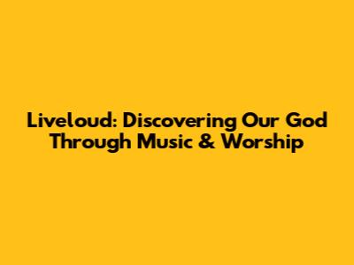 Liveloud: Discovering Our God Through Music & Worship