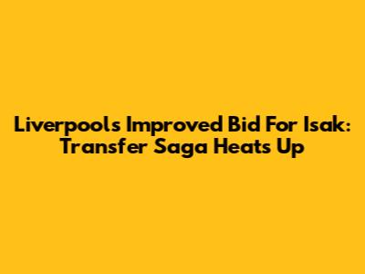 Liverpool's Improved Bid For Isak: Transfer Saga Heats Up