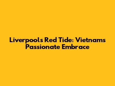 Liverpool's Red Tide: Vietnam's Passionate Embrace
