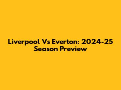 Liverpool Vs Everton: 2024-25 Season Preview