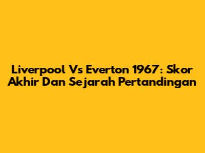 Liverpool Vs Everton 1967: Skor Akhir Dan Sejarah Pertandingan