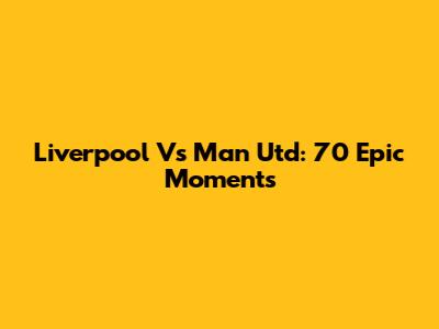 Liverpool Vs Man Utd: 70 Epic Moments