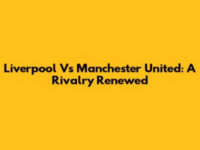 Liverpool Vs Manchester United: A Rivalry Renewed
