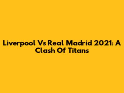 Liverpool Vs Real Madrid 2021: A Clash Of Titans
