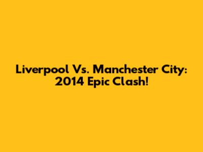 Liverpool Vs. Manchester City: 2014 Epic Clash!