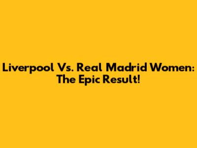 Liverpool Vs. Real Madrid Women: The Epic Result!