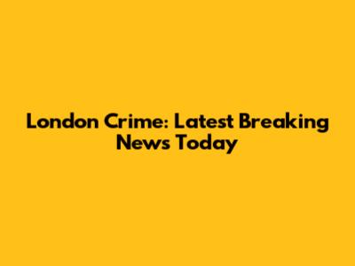 London Crime: Latest Breaking News Today