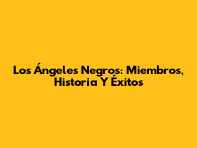 Los Ángeles Negros: Miembros, Historia Y Éxitos