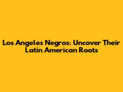 Los Angeles Negros: Uncover Their Latin American Roots