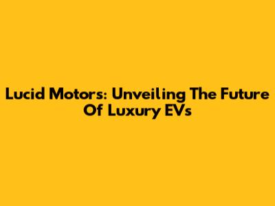 Lucid Motors: Unveiling The Future Of Luxury EVs