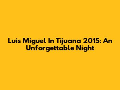 Luis Miguel In Tijuana 2015: An Unforgettable Night